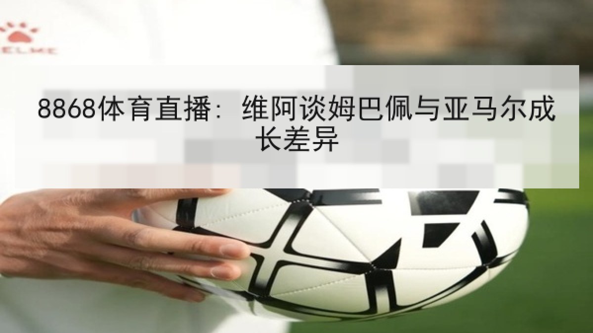 8868体育直播: 维阿谈姆巴佩与亚马尔成长差异