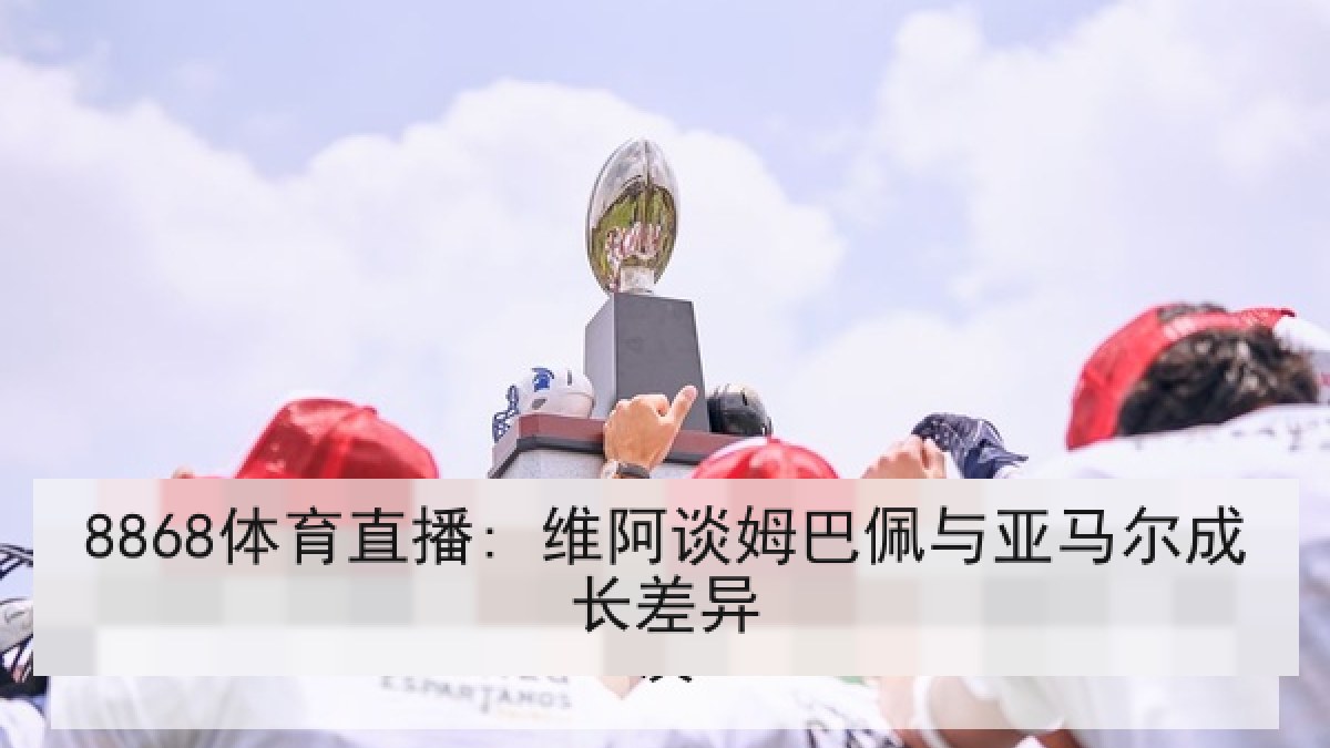 8868体育直播: 维阿谈姆巴佩与亚马尔成长差异