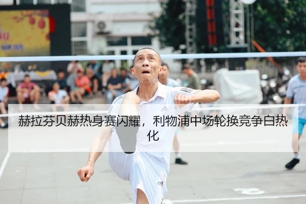 赫拉芬贝赫热身赛闪耀，利物浦中场轮换竞争白热化