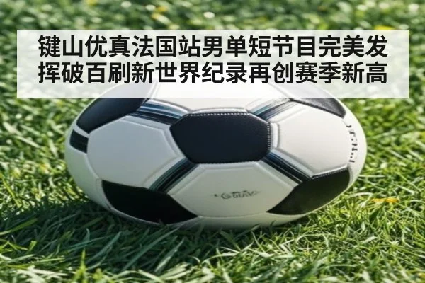 键山优真法国站男单短节目完美发挥破百刷新世界纪录再创赛季新高