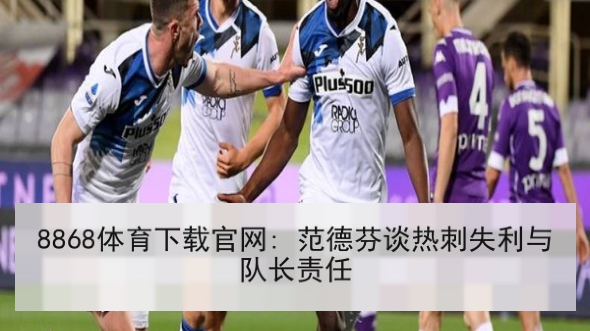 8868体育下载官网: 范德芬谈热刺失利与队长责任